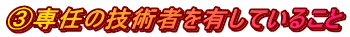 ③専任の技術者を有していること