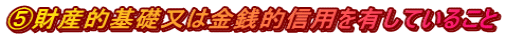 ⑤財産的基礎又は金銭的信用を有していること